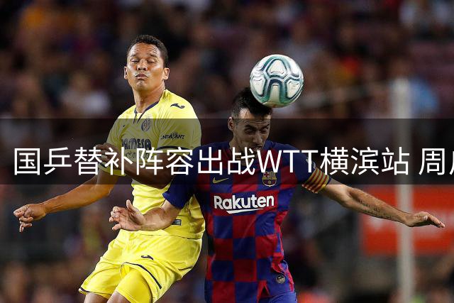 国乒替补阵容出战WTT横滨站 周启豪对决日本一哥松岛辉空